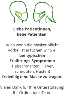 Liebe Patientinnen,  liebe Patienten!  Auch wenn die Maskenpflicht  vorbei ist ersuchen wir Sie, bei typischen  Erkältungs-Symptomen (Halsschmerzen, Fieber,  Schnupfen, Husten) freiwillig eine Maske zu tragen.  Vielen Dank für Ihre Unterstützung! Ihr Ordinations-Team